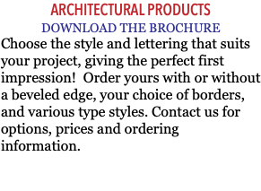 ARCHITECTURAL PRODUCTS DOWNLOAD THE BROCHURE Choose the style and lettering that suits your project, giving the perfect first impression! Order yours with or without a beveled edge, your choice of borders, and various type styles. Contact us for options, prices and ordering information. 
