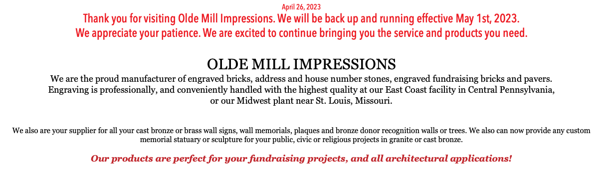 April 26, 2023 Thank you for visiting Olde Mill Impressions. We will be back up and running effective May 1st, 2023. We appreciate your patience. We are excited to continue bringing you the service and products you need. OLDE MILL IMPRESSIONS We are the proud manufacturer of engraved bricks, address and house number stones, engraved fundraising bricks and pavers.  Engraving is professionally, and conveniently handled with the highest quality at our East Coast facility in Central Pennsylvania,  or our Midwest plant near St. Louis, Missouri.  We also are your supplier for all your cast bronze or brass wall signs, wall memorials, plaques and bronze donor recognition walls or trees. We also can now provide any custom memorial statuary or sculpture for your public, civic or religious projects in granite or cast bronze. Our products are perfect for your fundraising projects, and all architectural applications! 